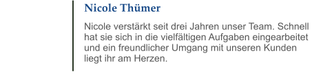 Nicole Thümer Nicole verstärkt seit drei Jahren unser Team. Schnell hat sie sich in die vielfältigen Aufgaben eingearbeitet und ein freundlicher Umgang mit unseren Kunden liegt ihr am Herzen.
